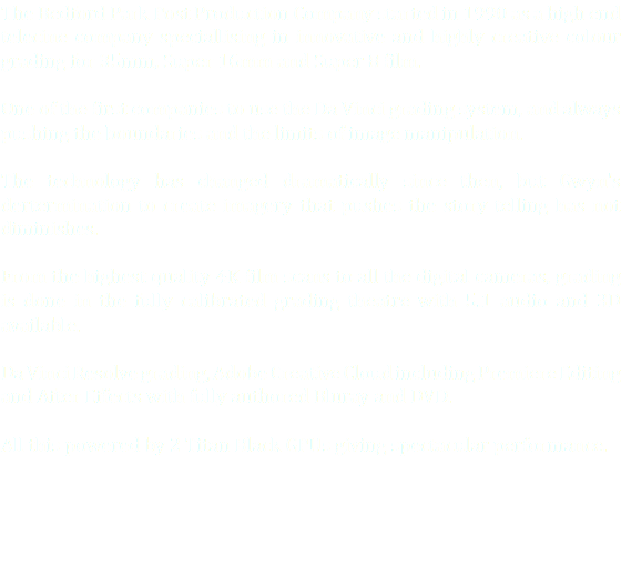The Bedford Park Post Production Company started in 1990 as a high end telecine company speciallising in innovative and highly creative colour grading for 35mm, Super 16mm and Super 8 film. One of the first companies to use the Da Vinci grading system, and always pushing the boundaries and the limits of image manipulation. The technology has changed dramatically since then, but Gwyn's dertermination to create imagery that pushes the story telling has not diminishes. From the highest quality 4K film scans to all the digital cameras, grading is done in the fully calibrated grading theatre with 5.1 audio and 3D available. Da Vinci Resolve grading, Adobe Creative Cloud including Premiere Editing and After Effects with fully authored Bluray and DVD. All this powered by 2 Titan Black GPUs giving spectacular performance.
